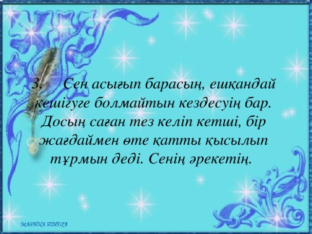 3.  Сен асығып барасың, ешқандай кешігуге болмайтын кездесуің бар. Досың саған тез келіп кетші, бір жағдаймен өте қатты қысылып тұрмын деді. Сенің әрекетің.