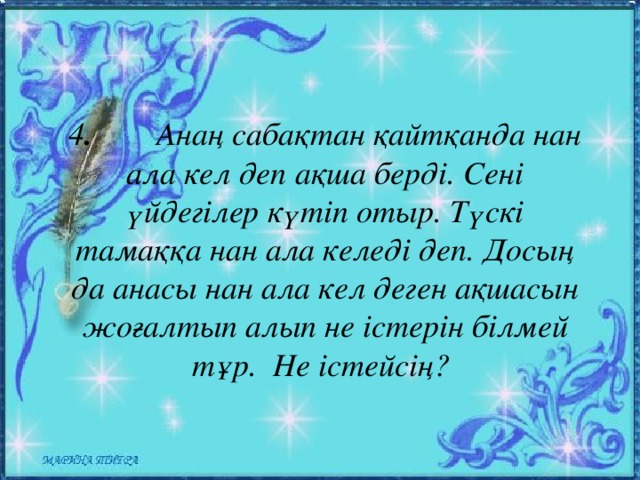 4 . Анаң сабақтан қайтқанда нан ала кел деп ақша берді. Сені үйдегілер күтіп отыр. Түскі тамаққа нан ала келеді деп. Досың да анасы нан ала кел деген ақшасын жоғалтып алып не істерін білмей тұр. Не істейсің?