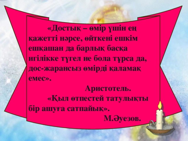 «Достық – өмір үшін ең қажетті нәрсе, өйткені ешкім ешқашан да барлық басқа игілікке түгел ие бола тұрса да, дос-жарансыз өмірді қаламақ емес».    Аристотель.  «Қыл өтпестей татулықты бір ашуға сатпайық».       М.Әуезов.  Дос және достық