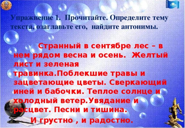 Упражнение 1. Прочитайте. Определите тему текста, озаглавьте его, найдите антонимы.    Странный в сентябре лес – в нем рядом весна и осень. Желтый лист и зеленая травинка.Поблекшие травы и зацветающие цветы. Сверкающий иней и бабочки. Теплое солнце и холодный ветер.Увядание и расцвет. Песни и тишина.   И грустно , и радостно.