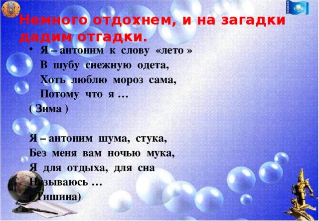 Немного отдохнем, и на загадки дадим отгадки. Я – антоним к слову «лето »  В шубу снежную одета,  Хоть люблю мороз сама,  Потому что я … ( Зима )  Я – антоним шума, стука, Без меня вам ночью мука, Я для отдыха, для сна Называюсь … ( Тишина)