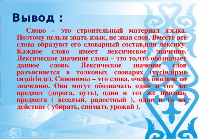 Вывод :   Слово – это строительный материал языка. Поэтому нельзя знать язык, не зная слов. Вместе все слова образуют его словарный состав,или лексику. Каждое слово имеет лексическое значение. Лексическое значение слова – это то,что обозначает данное слово. Лексическое значение слов разъясняется в толковых словарях (түсіндірме сөздігінде). Синонимы – это слова, очень близкие по значению. Они могут обозначать один и тот же предмет (дорога, путь), один и тот же признак предмета ( веселый, радостный ), одно и то же действие ( убирать, снимать урожай ).