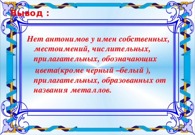 Вывод :   Нет антонимов у имен собственных, местоимений, числительных, прилагательных, обозначающих  цвета(кроме черный –белый ), прилагательных, образованных от названия металлов.