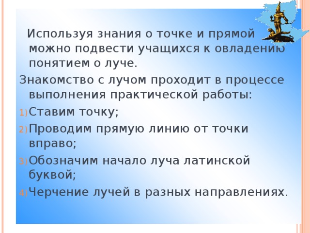 Используя знания о точке и прямой можно подвести учащихся к овладению понятием о луче. Знакомство с лучом проходит в процессе выполнения практической работы: