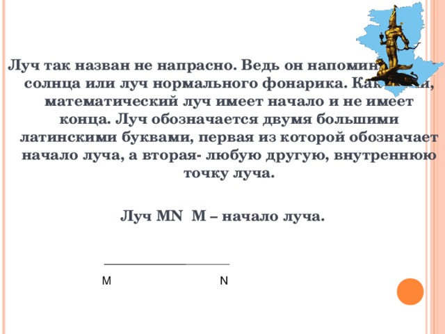 Луч так назван не напрасно. Ведь он напоминает луч солнца или луч нормального фонарика. Как и они, математический луч имеет начало и не имеет конца. Луч обозначается двумя большими латинскими буквами, первая из которой обозначает начало луча, а вторая- любую другую, внутреннюю точку луча.  Луч MN M – начало луча.    М N