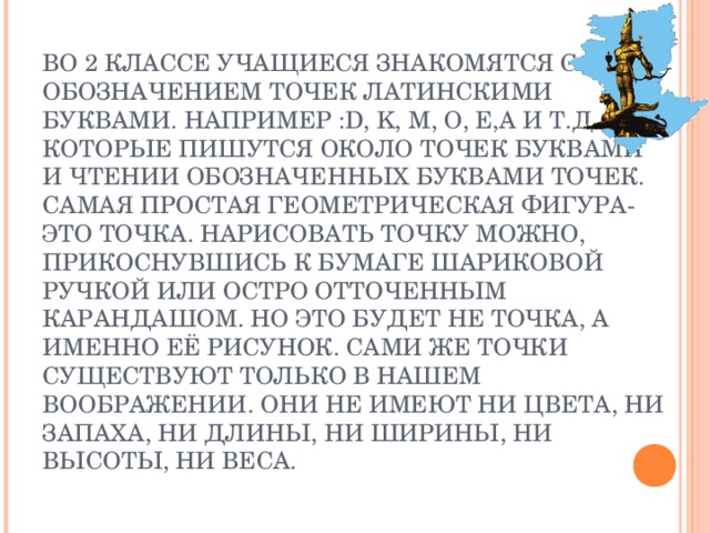 ВО 2 КЛАССЕ УЧАЩИЕСЯ ЗНАКОМЯТСЯ С ОБОЗНАЧЕНИЕМ ТОЧЕК ЛАТИНСКИМИ БУКВАМИ. НАПРИМЕР : D , K , M , O , E , A И Т.Д., КОТОРЫЕ ПИШУТСЯ ОКОЛО ТОЧЕК БУКВАМИ И ЧТЕНИИ ОБОЗНАЧЕННЫХ БУКВАМИ ТОЧЕК.  САМАЯ ПРОСТАЯ ГЕОМЕТРИЧЕСКАЯ  ФИГУРА-ЭТО ТОЧКА. НАРИСОВАТЬ ТОЧКУ МОЖНО, ПРИКОСНУВШИСЬ К БУМАГЕ ШАРИКОВОЙ РУЧКОЙ ИЛИ ОСТРО ОТТОЧЕННЫМ КАРАНДАШОМ. НО ЭТО БУДЕТ НЕ ТОЧКА, А ИМЕННО ЕЁ РИСУНОК. САМИ ЖЕ ТОЧКИ СУЩЕСТВУЮТ ТОЛЬКО В НАШЕМ ВООБРАЖЕНИИ. ОНИ НЕ ИМЕЮТ НИ ЦВЕТА, НИ ЗАПАХА, НИ ДЛИНЫ, НИ ШИРИНЫ, НИ ВЫСОТЫ, НИ ВЕСА.