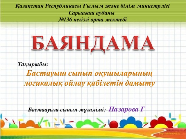 Қазақстан Республикасы Ғылым және білім министрлігі  Сарыағаш ауданы  №136 негізгі орта мектебі Бастаауыш сынып мұғалімі: Назарова Г