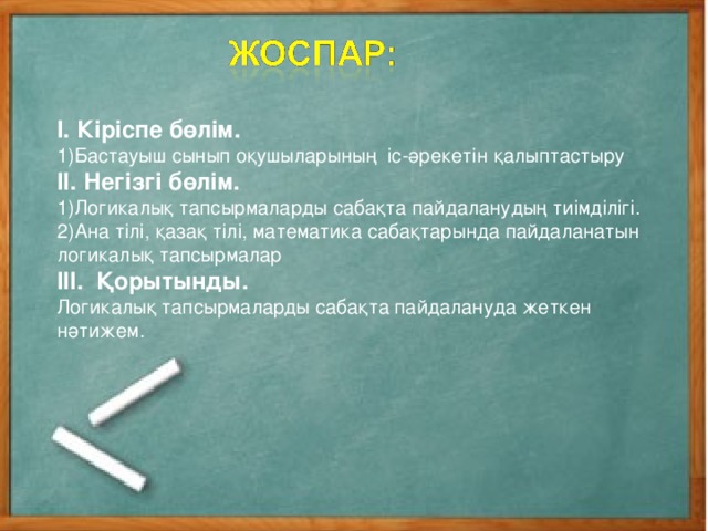 І. Кіріспе бөлім. Бастауыш сынып оқушыларының іс-әрекетін қалыптастыру ІІ. Негізгі бөлім. Логикалық тапсырмаларды сабақта пайдаланудың тиімділігі. Ана тілі, қазақ тілі, математика сабақтарында пайдаланатын логикалық тапсырмалар ІІІ. Қорытынды. Логикалық тапсырмаларды сабақта пайдалануда жеткен нәтижем.