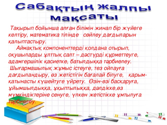 Тақырып бойынша алған білімін жинап бір жүйеге келтіру, математика тілінде сөйлеу дағдыларын қалыптастыру.   Аймақтық компоненттерді қолдана отырып, оқушыларды ұлттық салт – дәстүрді құрметтеуге, адамгершілік қасиетке, батылдыққа тәрбиелеу.  Шығармашылық жұмыс істеуге, тез ойлауға дағдыландыру, өз жетістігін бағалай білуге, қарым-қатынасты күшейтуге үйрету. Өзін-өзі басқаруға, ұйымшылдыққа, ұқыптылыққа, дәлдікке,өз мүмкіндіктеріне сенуге, үлкен жетістікке ұмтылуға тәрбиелеу.