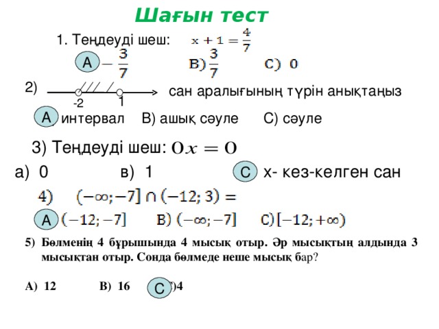 Шағын тест 1. Теңдеуді шеш: А 2) сан аралығының түрін анықтаңыз 1 -2 А) интервал В) ашық сәуле С) сәуле А 3) Теңдеуді шеш: а) 0 в) 1 с) х- кез-келген сан С А Бөлменің 4 бұрышында 4 мысық отыр. Әр мысықтың алдында 3 мысықтан отыр. Сонда бөлмеде неше мысық б ар?  А) 12 В) 16 С)4  С