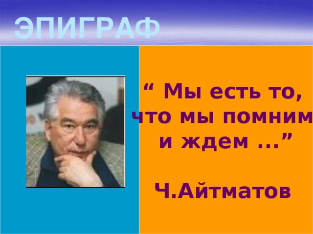 ЭПИГРАФ “ Мы есть то, что мы помним и ждем ...”  Ч.Айтматов