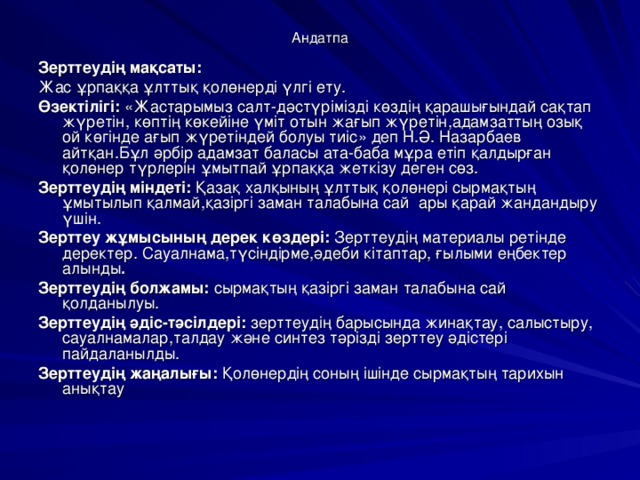 Андатпа Зерттеудің мақсаты:  Жас ұрпаққа ұлттық қолөнерді үлгі ету. Өзектілігі: « Жастарымыз салт-дәстүрімізді көздің қарашығындай сақтап жүретін, көптің көкейіне үміт отын жағып жүретін,адамзаттың озық ой көгінде ағып жүретіндей болуы тиіс » деп Н.Ә. Назарбаев айтқан.Бұл әрбір адамзат баласы ата-баба мұра етіп қалдырған қолөнер түрлерін ұмытпай ұрпаққа жеткізу деген сөз. Зерттеудің міндеті: Қазақ халқының ұлттық қолөнері сырмақтың ұмытылып қалмай,қазіргі заман талабына сай ары қарай жандандыру үшін. Зерттеу жұмысының дерек көздері: Зерттеудің материалы ретінде деректер. Сауалнама,түсіндірме,әдеби кітаптар, ғылыми еңбектер алынды . Зерттеудің болжамы: сырмақтың қазіргі заман талабына сай қолданылуы. Зерттеудің әдіс-тәсілдері: зерттеудің барысында жинақтау, салыстыру, сауалнамалар,талдау және синтез тәрізді зерттеу әдістері пайдаланылды. Зерттеудің жаңалығы: Қолөнердің соның ішінде сырмақтың тарихын анықтау