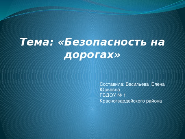 Тема: «Безопасность на дорогах»    Составила: Васильева Елена Юрьевна ГБДОУ № 1 Красногвардейского района