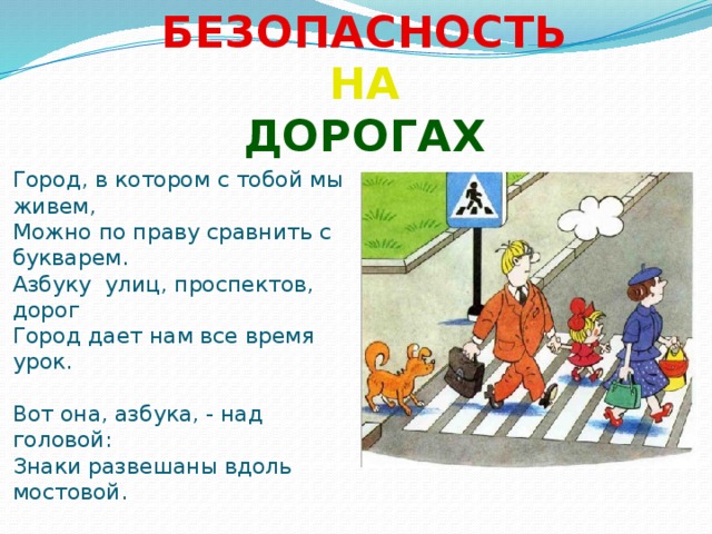 БЕЗОПАСНОСТЬ НА ДОРОГАХ  Город, в котором с тобой мы живем, Можно по праву сравнить с букварем. Азбуку улиц, проспектов, дорог Город дает нам все время урок. Вот она, азбука, - над головой: Знаки развешаны вдоль мостовой.