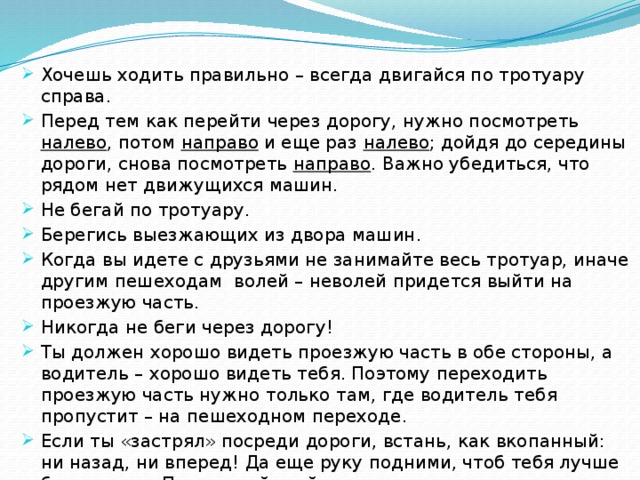 Хочешь ходить правильно – всегда двигайся по тротуару справа. Перед тем как перейти через дорогу, нужно посмотреть налево , потом направо и еще раз налево ; дойдя до середины дороги, снова посмотреть направо