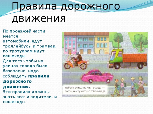 Правила дорожного движения По проезжей части мчатся автомобили ,едут троллейбусы и трамваи, по тротуарам идут пешеходы. Для того чтобы на улицах города было безопасно, надо соблюдать правила дорожного движения. Эти правила должны знать все: и водители, и пешеход ы.