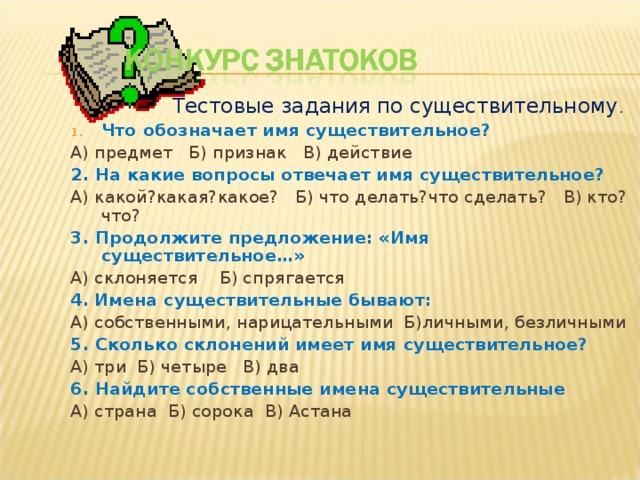 Тестовые задания по существительному . Тестовые задания по существительному . Тестовые задания по существительному . Тестовые задания по существительному . Что обозначает имя существительное? А) предмет Б) признак В) действие 2. На какие вопросы отвечает имя существительное? А) какой?какая?какое? Б) что делать?что сделать? В) кто?что? 3. Продолжите предложение: «Имя существительное…» А) склоняется Б) спрягается 4.  Имена существительные бывают: А) собственными, нарицательными Б)личными, безличными 5. Сколько склонений имеет имя существительное? А) три Б) четыре В) два 6. Найдите собственные имена существительные А) страна Б) сорока В) Астана