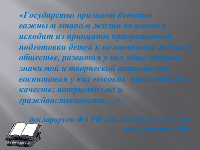 «Государство признает детство важным этапом жизни человека и исходит из принципов приоритетной подготовки детей к полноценной жизни в обществе, развития у них общественно- значимой и творческой активности, воспитания у них высоких нравственных качеств: патриотизма и гражданственности….» -   декларирует ФЗ РФ «Об основных гарантиях прав ребенка в РФ»