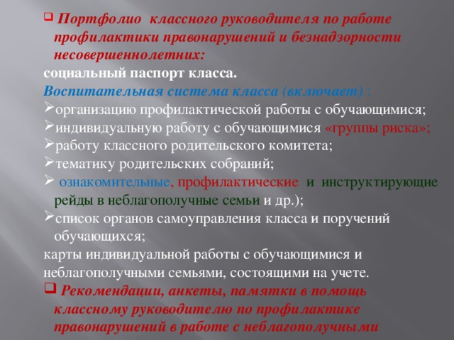 Портфолио классного руководителя по работе профилактики правонарушений и безнадзорности несовершеннолетних: социальный паспорт класса. Воспитательная система класса ( включает) : организацию профилактической работы с обучающимися; индивидуальную работу с обучающимися «группы риска»; работу классного родительского комитета; тематику родительских собраний;  ознакомительные , профилактические и инструктирующие рейды в неблагополучные семьи  и др.); список органов самоуправления класса и поручений обучающихся; карты индивидуальной работы с обучающимися и неблагополучными семьями, состоящими на учете.  Рекомендации, анкеты, памятки в помощь классному руководителю по профилактике правонарушений в работе с неблагополучными семьями.