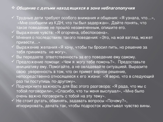 Общение с детьми находящихся в зоне неблагополучия  Трудные дети требуют особого внимания и общения: «Я узнала, что…», «Мне сообщили из КДН, что ты был задержан». Дайте понять, что такое поведение не прошло незамеченным, опишите его. Выражение чувств: «Я огорчена, обеспокоена». Мнения о последствиях такого поведения: «Это, на мой взгляд, может привести…» Выражение желания «Я хочу, чтобы ты бросил пить, но решение за тебя принимать не могу». Вы передаете ответственность за его поведение ему самому. Предложение помощи: «Чем я могу тебе помочь?». Предоставьте инициативу ему. Помогайте, а не овладевайте ситуацией. Выразите свою уверенность в том, что он примет верное решение, непосредственно относящееся к его жизни: «Я верю, что в следующий раз ты поступишь по-другому». Подчеркните важность для Вас этого разговора: «Я рада, что мы с тобой поговорили», «Спасибо, что ты меня выслушал», «Мне было очень важно поговорить с тобой на эту тему». Не стоит ругать, обвинять, задавать вопросы «Почему?», игнорировать, делать так, чтобы подросток испытывал чувство вины.