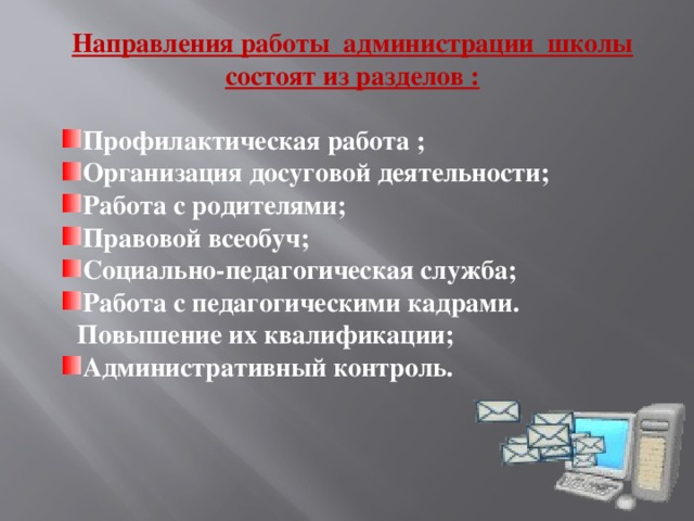 Направления работы администрации школы состоят из разделов :  Профилактическая работа ; Организация досуговой деятельности; Работа с родителями; Правовой всеобуч; Социально-педагогическая служба; Работа с педагогическими кадрами. Повышение их квалификации; Административный контроль.