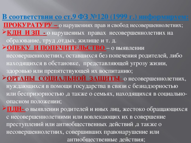   В соответствии со ст.9 ФЗ №120 (1999 г.) информируем:   ПРОКУРАТУРУ –  о нарушениях прав и свобод несовершеннолетних; КДН И ЗП - о нарушенных правах несовершеннолетних на образование, труд ,отдых, жилище и т. д. ОПЕКУ И ПОПЕЧИТЕЛЬСТВО – о выявлении несовершеннолетних, оставшихся без попечения родителей, либо находящихся в обстановке, представляющей угрозу жизни, здоровью или препятствующей их воспитанию; ОРГАНЫ СОЦИАЛЬНОЙ ЗАЩИТЫ - о несовершеннолетних, нуждающихся в помощи государства в связи с безнадзорностью или беспризорностью ,а также о семьях, находящихся в социально-опасном положении; ПДН- о выявлении родителей и иных лиц, жестоко обращающихся с несовершеннолетними или вовлекающих их в совершение преступлений или антиобщественных действий ,а также о несовершеннолетних, совершивших правонарушение или  антиобщественные действия;