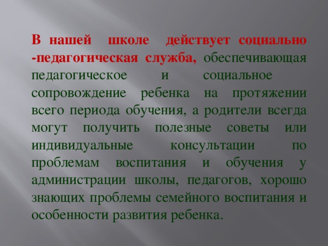 В нашей школе действует социально -педагогическая служба, обеспечивающая педагогическое и социальное сопровождение ребенка на протяжении всего периода обучения, а родители всегда могут получить полезные советы или индивидуальные консультации по проблемам воспитания и обучения у администрации школы, педагогов, хорошо знающих проблемы семейного воспитания и особенности развития ребенка.