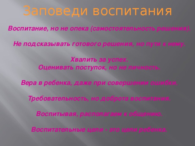 Заповеди воспитания Воспитание, но не опека (самостоятельность решения).  Не подсказывать готового решения, но пути к нему.  Хвалить за успех. Оценивать поступок, но не личность.  Вера в ребенка, даже при совершении ошибки.  Требовательность, но доброта воспитания.  Воспитывая, располагаем к общению.  Воспитательные цели - это цели ребенка.