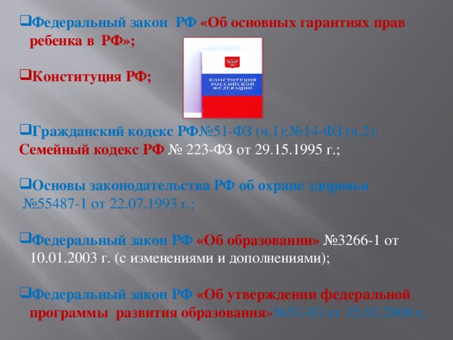 Федеральный закон РФ «Об основных гарантиях прав ребенка в РФ»; Конституция РФ;  Гражданский кодекс РФ №51-ФЗ (ч.1);№14-ФЗ (ч.2); Семейный кодекс РФ № 223-ФЗ от 29.15.1995 г.; Основы законодательства РФ об охране здоровья  № 55487-1 от 22.07.1993 г.; Федеральный закон РФ «Об образовании» №3266-1 от 10.01.2003 г. (с изменениями и дополнениями); Федеральный закон РФ «Об утверждении федеральной программы развития образования » №51-03 от 15.03.2000 г;