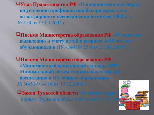 Указ Правительства РФ «О дополнительных мерах по усилению профилактики беспризорности и безнадзорности несовершеннолетних на 2002 г. »  № 154 от 13.03.2002 г.;  Письмо Министерства образования РФ «О мерах по выявлению и учету детей в возрасте 6-15 лет, не обучающихся в ОУ» №419/ 25-8 от 21.03.2002 г.; Письмо Министерства образования РФ « Минимальный социальный стандарт РФ. Минимальный объем социальных услуг по воспитанию в ОУ общего образования » № 30-51-914/ 16 от 15.12.2002 г.; Закон Тульской области «О защите прав ребёнка» принят Тульской областной думой 24.09.2009 г.