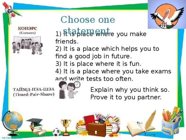 Choose one statement 1) It is place where you make friends. 2) It is a place which helps you to find a good job in future. 3) It is place where it is fun. 4) It is a place where you take exams and write tests too often. Explain why you think so. Prove it to you partner.