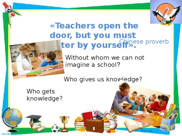 «Teachers open the door, but you must enter by yourself». Chinese proverb Without whom we can not imagine a school ? Who gives us knowledge?  Who gets knowledge?