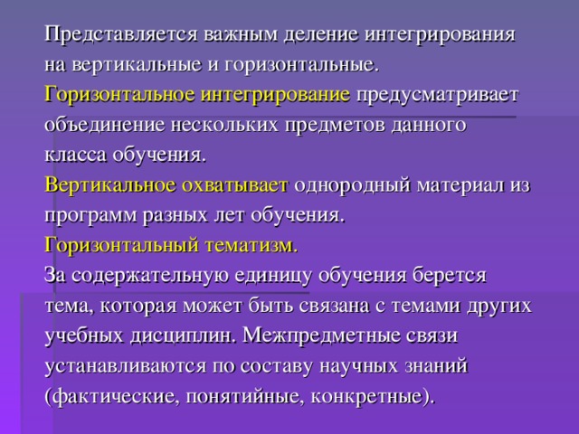 Представляется важным деление интегрирования на вертикальные и горизонтальные. Горизонтальное интегрирование предусматривает объединение нескольких предметов данного класса обучения. Вертикальное охватывает однородный материал из программ разных лет обучения. Горизонтальный тематизм. За содержательную единицу обучения берется тема, которая может быть связана с темами других учебных дисциплин. Межпредметные связи устанавливаются по составу научных знаний (фактические, понятийные, конкретные).