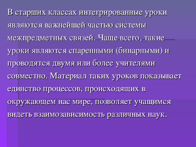 В старших классах интегрированные уроки являются важнейшей частью системы межпредметных связей. Чаще всего, такие уроки являются спаренными (бинарными) и проводятся двумя или более учителями совместно. Материал таких уроков показывает единство процессов, происходящих в окружающем нас мире, позволяет учащимся видеть взаимозависимость различных наук.