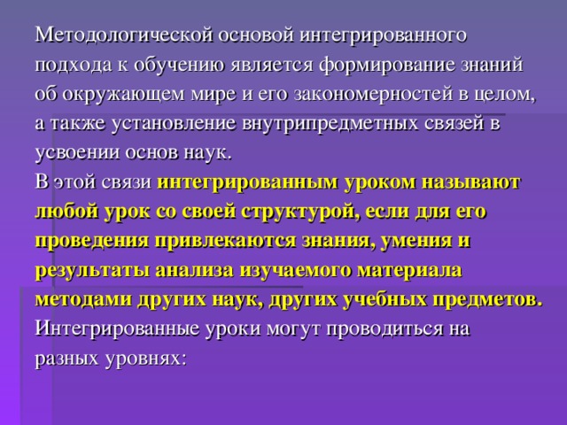 Методологической основой интегрированного подхода к обучению является формирование знаний об окружающем мире и его закономерностей в целом, а также установление внутрипредметных связей в усвоении основ наук. В этой связи интегрированным уроком называют любой урок со своей структурой, если для его проведения привлекаются знания, умения и результаты анализа изучаемого материала методами других наук, других учебных предметов.  Интегрированные уроки могут проводиться на разных уровнях: