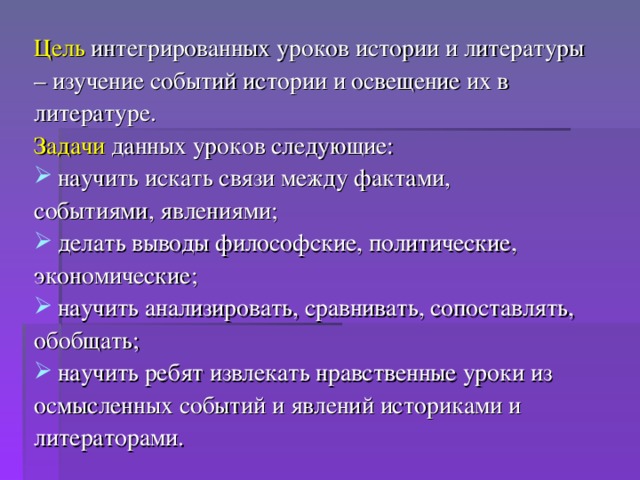 Цель интегрированных уроков истории и литературы – изучение событий истории и освещение их в литературе. Задачи данных уроков следующие: научить искать связи между фактами, событиями, явлениями; делать выводы философские, политические, экономические; научить анализировать, сравнивать, сопоставлять, обобщать; научить ребят извлекать нравственные уроки из осмысленных событий и явлений историками и литераторами.