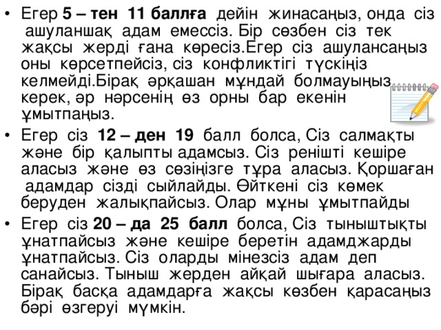 Егер 5 – тен 11 баллға дейін жинасаңыз, онда сіз ашуланшақ адам емессіз. Бір сөзбен сіз тек жақсы жерді ғана көресіз.Егер сіз ашулансаңыз оны көрсетпейсіз, сіз конфликтігі түскіңіз келмейді.Бірақ әрқашан мұндай болмауыңыз керек, әр нәрсенің өз орны бар екенін ұмытпаңыз. Егер сіз 12 – ден 19 балл болса, Сіз салмақты және бір қалыпты адамсыз. Сіз ренішті кешіре аласыз және өз сөзіңізге тұра аласыз. Қоршаған адамдар сізді сыйлайды. Өйткені сіз көмек беруден жалықпайсыз. Олар мұны ұмытпайды Егер сіз 20 – да 25 балл болса, Сіз тыныштықты ұнатпайсыз және кешіре беретін адамджарды ұнатпайсыз. Сіз оларды мінезсіз адам деп санайсыз. Тыныш жерден айқай шығара аласыз. Бірақ басқа адамдарға жақсы көзбен қарасаңыз бәрі өзгеруі мүмкін.