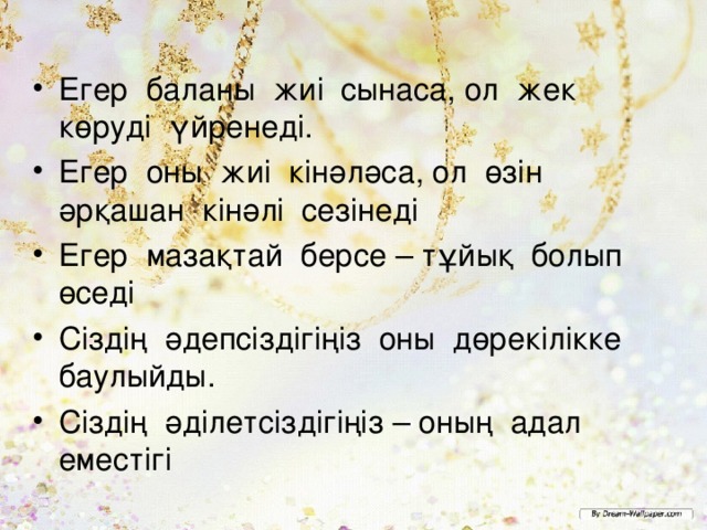 Егер баланы ж иі сынаса, ол жек көруді үйренеді. Егер оны жиі кінәләса, ол өзін әрқашан кінәлі сезінеді Егер мазақтай берсе – тұйық болып өседі Сіздің әдепсіздігіңіз оны дөрекілікке баулыйды. Сіздің әділетсіздігіңіз – оның адал еместігі