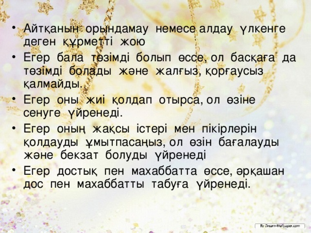 Айтқанын орындамау немесе алдау үлкенге деген құрметті жою Егер бала төзімді болып өссе, ол басқаға да төзімді болады және жалғыз, қорғаусыз қалмайды. Егер оны жиі қолдап отырса, ол өзіне сенуге үйренеді. Егер оның жақсы істері мен пікірлерін қолдауды ұмытпасаңыз, ол өзін бағалауды және бекзат болуды үйренеді Егер достық пен махаббатта өссе, әрқашан дос пен махаббатты табуға үйренеді.