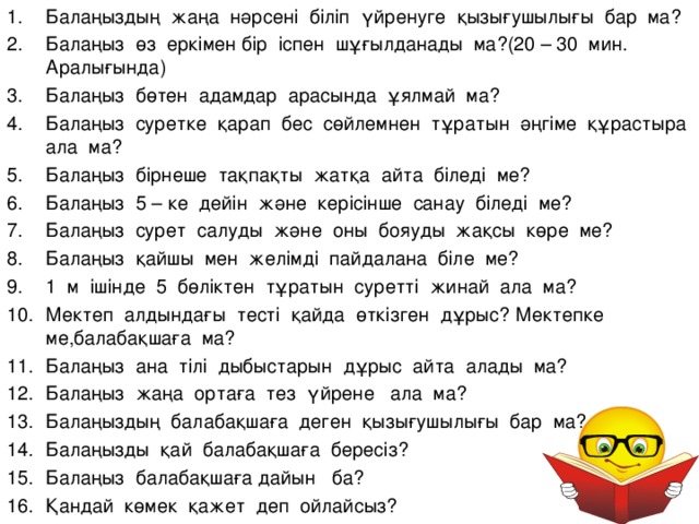 Б алаңыздың жаңа нәрсені біліп үйренуге қызығушылығы бар ма? Балаңыз өз еркімен бір іспен шұғылданады ма?(20 – 30 мин. Аралығында) Балаңыз бөтен адамдар арасында ұялмай ма? Балаңыз суретке қарап бес сөйлемнен тұратын әңгіме құрастыра ала ма? Балаңыз бірнеше тақпақты жатқа айта біледі ме? Балаңыз 5 – ке дейін және керісінше санау біледі ме? Балаңыз сурет салуды және оны бояуды жақсы көре ме? Балаңыз қайшы мен желімді пайдалана біле ме? 1 м ішінде 5 бөліктен тұратын суретті жинай ала ма? Мектеп алдындағы тесті қайда өткізген дұрыс? Мектепке ме,балабақшаға ма? Балаңыз ана тілі дыбыстарын дұрыс айта алады ма? Балаңыз жаңа ортаға тез үйрене ала ма? Балаңыздың балабақшаға деген қызығушылығы бар ма? Балаңызды қай балабақшаға бересіз? Балаңыз балабақшаға дайын ба? Қандай көмек қажет деп ойлайсыз?