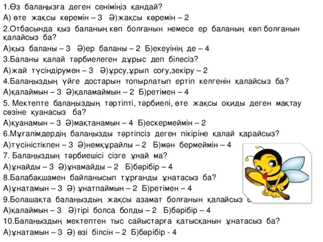 1.Өз балаңызға деген сеніміңіз қандай? А) өте жақсы көремін – 3 Ә)жақсы көремін – 2 2.Отбасында қыз баланың көп болғанын немесе ер баланың көп болғанын қалайсыз ба? А)қыз баланы – 3 Ә)ер баланы – 2 Б)екеуінің де – 4 3.Баланы қалай тәрбиелеген дұрыс деп білесіз? А)жай түсіндірумен – 3 Ә)ұрсу,ұрып соғу,зекіру – 2 4.Балаңыздың үйге достарын топырлатып ертіп келгенін қалайсыз ба? А)қалаймын – 3 Ә)қаламаймын – 2 Б)ретімен – 4 5. Мектепте балаңыздың тәртіпті, тәрбиелі, өте жақсы оқиды деген мақтау сөзіне қуанасыз ба? А)қуанамын – 3 Ә)мақтанамын – 4 Б)ескермеймін – 2 6.Мұғалімдердің балаңызды тәртіпсіз деген пікіріне қалай қарайсыз? А)түсіністікпен – 3 Ә)немқұрайлы – 2 Б)мән бермеймін – 4 7. Балаңыздың тәрбиешісі сізге ұнай ма? А)ұнайды – 3 Ә)ұнамайды – 2 Б)бәрібір – 4 8.Балабақшамен байланысып тұрғанды ұнатасыз ба? А)ұнатамын – 3 Ә) ұнатпаймын – 2 Б)ретімен – 4 9.Болашақта балаңыздың жақсы азамат болғанын қалайсыз ба? А)қалаймын – 3 Ә)тірі болса болды – 2 Б)бәрібір – 4 10.Балаңыздың мектептен тыс сайыстарға қатысқанын ұнатасыз ба? А)ұнатамын – 3 Ә) өзі білсін – 2 Б)бәрібір - 4