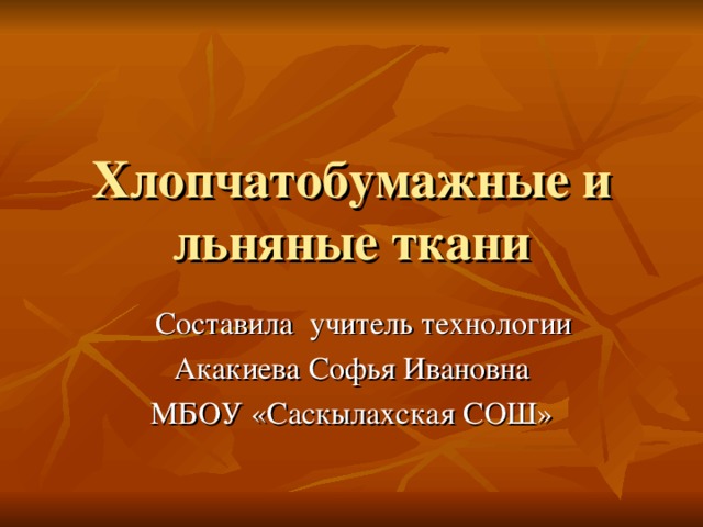 Хлопчатобумажные и льняные ткани  Составила учитель технологии Акакиева Софья Ивановна МБОУ «Саскылахская СОШ»