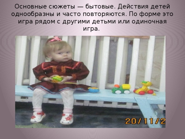 Основные сюжеты — бытовые. Действия детей однообразны и часто повторяются. По форме это игра рядом с другими детьми или одиночная игра.