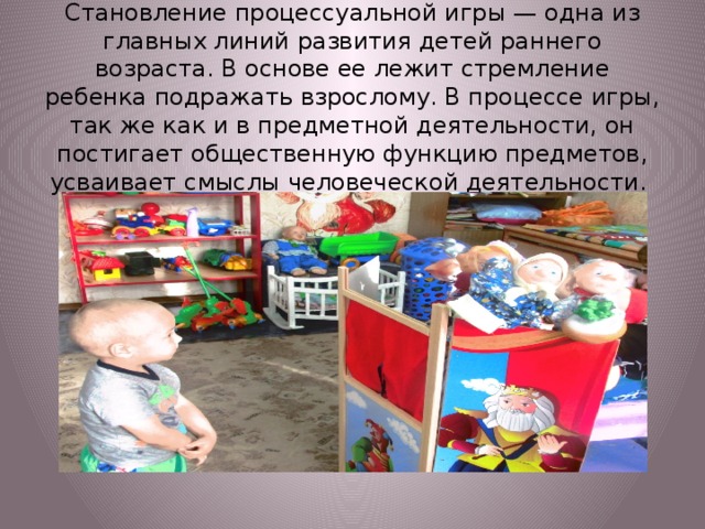 Становление процессуальной игры — одна из главных линий развития детей раннего возраста. В основе ее лежит стремление ребенка подражать взрослому. В процессе игры, так же как и в предметной деятельности, он постигает общественную функцию предметов, усваивает смыслы человеческой деятельности.