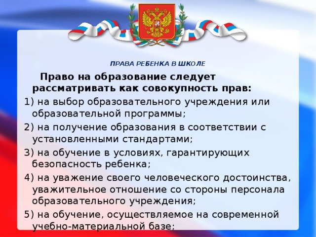 ПРАВА РЕБЕНКА В ШКОЛЕ         Право на образование следует рассматривать как совокупность прав: 1) на выбор образовательного учреждения или образовательной программы; 2) на получение образования в соответствии с установленными стандартами; 3) на обучение в   условиях, гарантирующих безопасность ребенка; 4) на уважение своего человеческого достоинства, уважительное отношение со стороны персонала образовательного учреждения; 5) на обучение, осуществляемое на современной учебно-материальной базе;