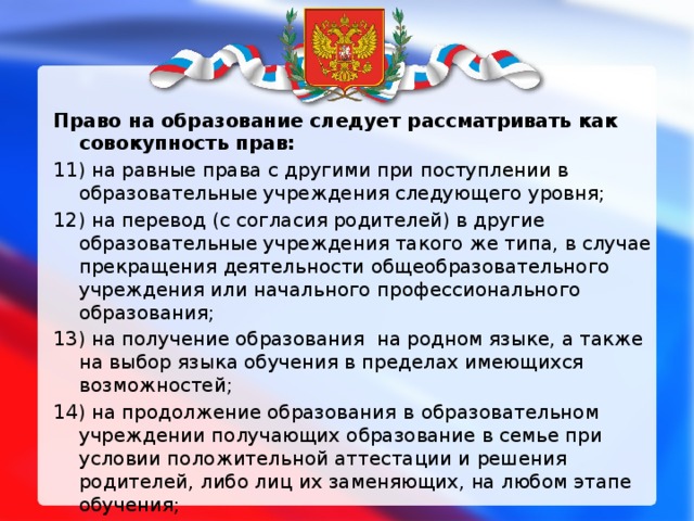 Право на образование следует рассматривать как совокупность прав: 11) на равные права с другими при поступлении в образовательные учреждения следующего уровня; 12) на перевод (с согласия родителей) в другие образовательные учреждения такого же типа, в случае прекращения деятельности общеобразовательного учреждения или начального профессионального образования; 13) на получение образования на родном языке, а также на выбор языка обучения в пределах имеющихся возможностей; 14) на продолжение образования в   образовательном учреждении получающих образование в семье при условии положительной аттестации и решения родителей, либо лиц их заменяющих, на любом этапе обучения;