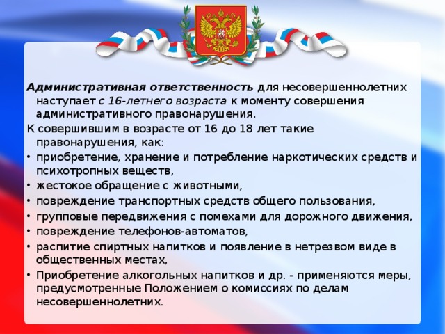 Административная ответственность   для несовершеннолетних наступает  с 16-летнего возраста  к моменту совершения административного правонарушения. К совершившим в возрасте от 16 до 18 лет такие правонарушения, как: