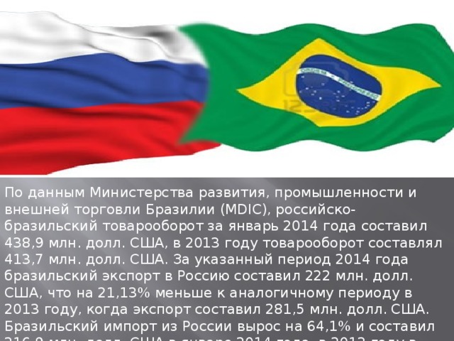 Экономические отношения  России и Бразилии   По данным Министерства развития, промышленности и внешней торговли Бразилии (MDIC), российско-бразильский товарооборот за январь 2014 года составил 438,9 млн. долл. США, в 2013 году товарооборот составлял 413,7 млн. долл. США. За указанный период 2014 года бразильский экспорт в Россию составил 222 млн. долл. США, что на 21,13% меньше к аналогичному периоду в 2013 году, когда экспорт составил 281,5 млн. долл. США. Бразильский импорт из России вырос на 64,1% и составил 216,9 млн. долл. США в январе 2014 года, в 2013 году в указанный период импорт составил 132,2 млн. долл. США.