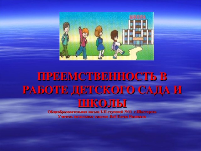 ПРЕЕМСТВЕННОСТЬ В РАБОТЕ ДЕТСКОГО САДА И ШКОЛЫ  Общеобразовательная школа I-II ступеней №11 г.Шахтерска  Учитель начальных классов Лой Елена Ивановна