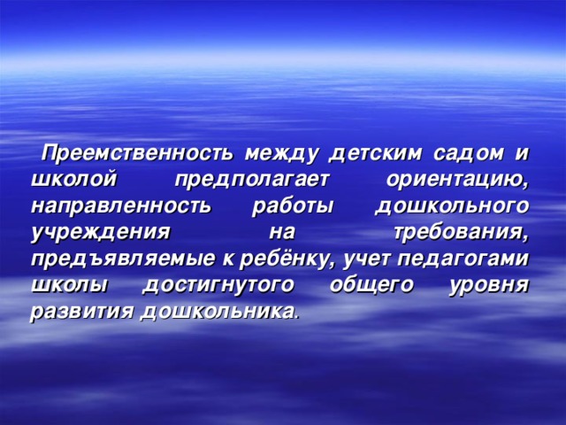 Преемственность между детским садом и школой предполагает ориентацию, направленность работы дошкольного учреждения на требования, предъявляемые к ребёнку, учет педагогами школы достигнутого общего уровня развития дошкольника .